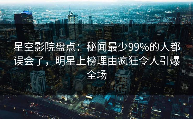 星空影院盘点：秘闻最少99%的人都误会了，明星上榜理由疯狂令人引爆全场