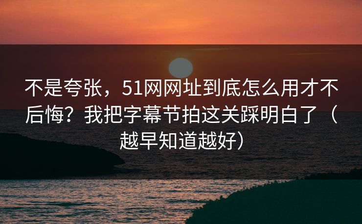 不是夸张，51网网址到底怎么用才不后悔？我把字幕节拍这关踩明白了（越早知道越好）
