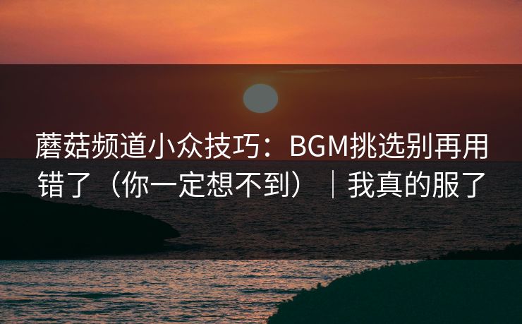 蘑菇频道小众技巧：BGM挑选别再用错了（你一定想不到）｜我真的服了
