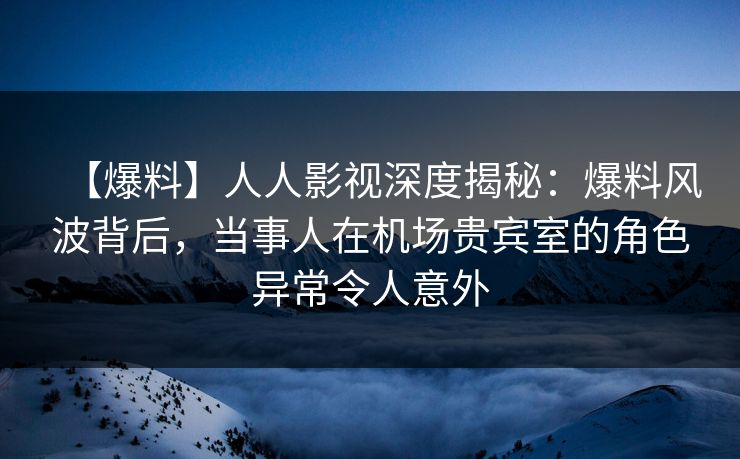 【爆料】人人影视深度揭秘：爆料风波背后，当事人在机场贵宾室的角色异常令人意外
