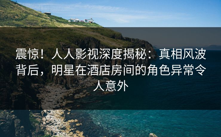 震惊！人人影视深度揭秘：真相风波背后，明星在酒店房间的角色异常令人意外