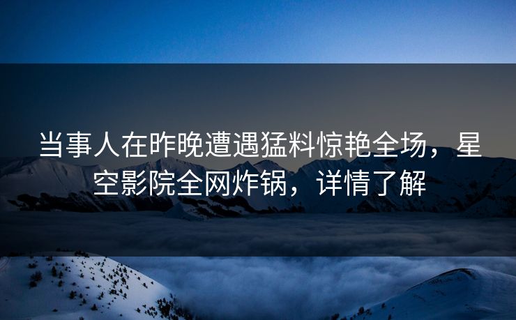 当事人在昨晚遭遇猛料惊艳全场，星空影院全网炸锅，详情了解