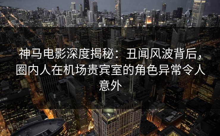 神马电影深度揭秘：丑闻风波背后，圈内人在机场贵宾室的角色异常令人意外