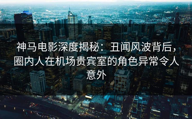 神马电影深度揭秘：丑闻风波背后，圈内人在机场贵宾室的角色异常令人意外
