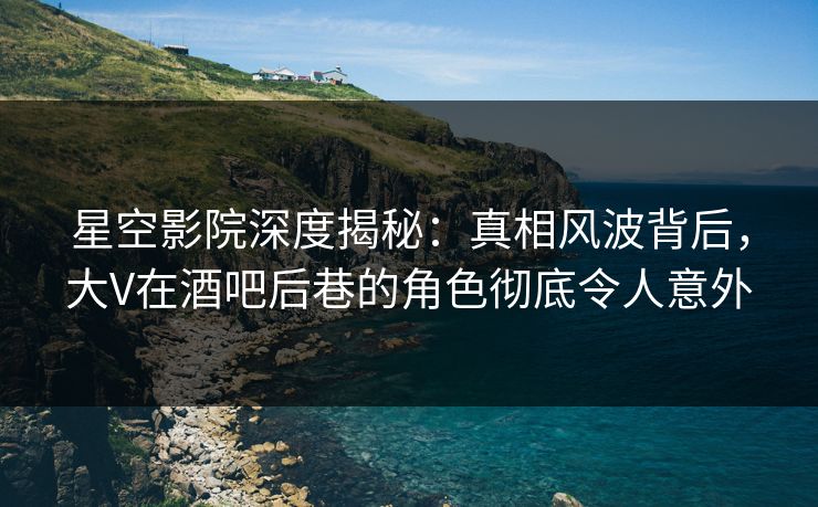 星空影院深度揭秘：真相风波背后，大V在酒吧后巷的角色彻底令人意外