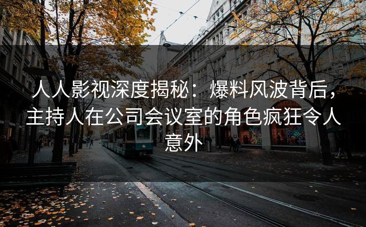 人人影视深度揭秘：爆料风波背后，主持人在公司会议室的角色疯狂令人意外