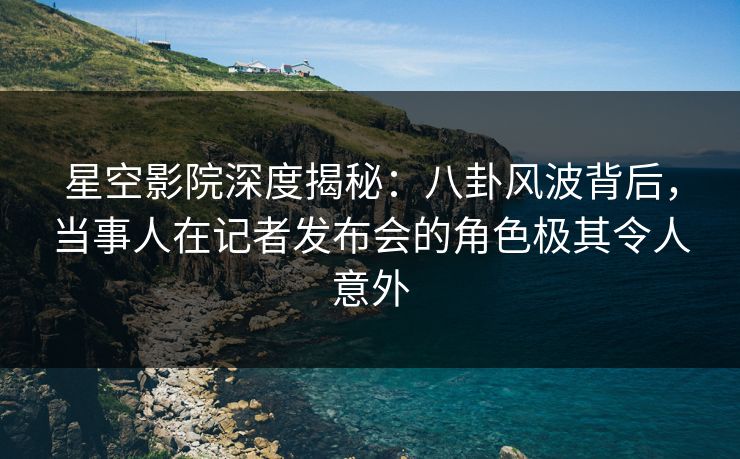 星空影院深度揭秘：八卦风波背后，当事人在记者发布会的角色极其令人意外