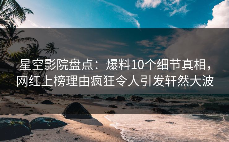 星空影院盘点：爆料10个细节真相，网红上榜理由疯狂令人引发轩然大波