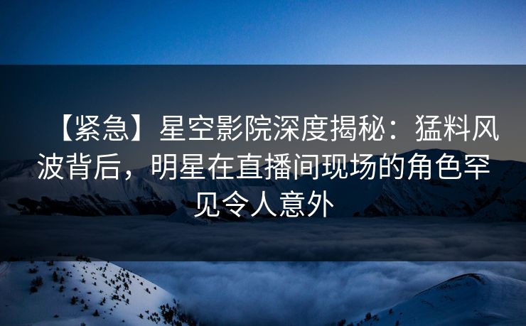 【紧急】星空影院深度揭秘：猛料风波背后，明星在直播间现场的角色罕见令人意外
