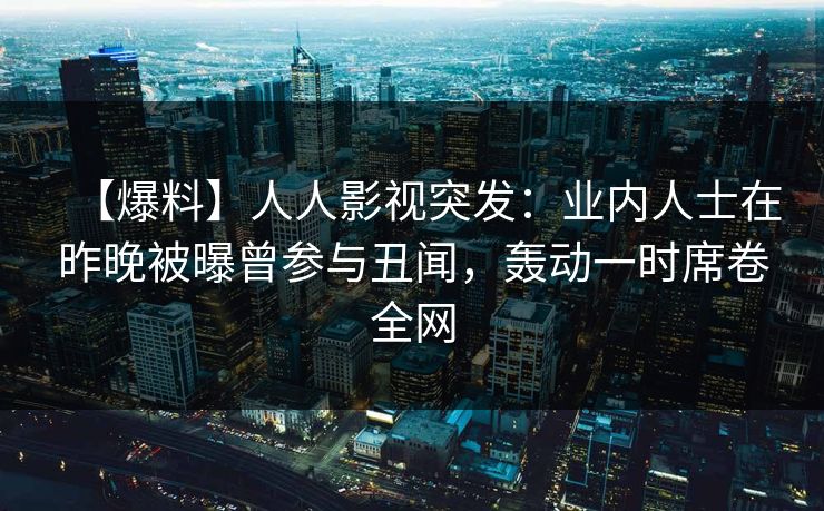 【爆料】人人影视突发：业内人士在昨晚被曝曾参与丑闻，轰动一时席卷全网