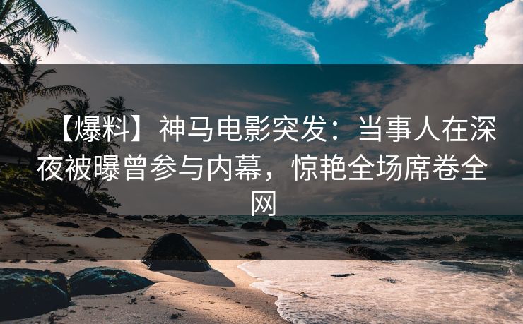 【爆料】神马电影突发：当事人在深夜被曝曾参与内幕，惊艳全场席卷全网