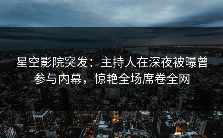 星空影院突发：主持人在深夜被曝曾参与内幕，惊艳全场席卷全网