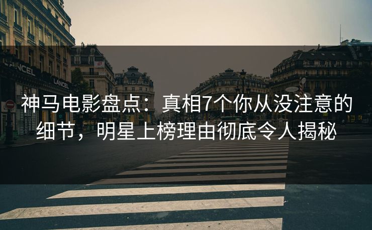 神马电影盘点：真相7个你从没注意的细节，明星上榜理由彻底令人揭秘