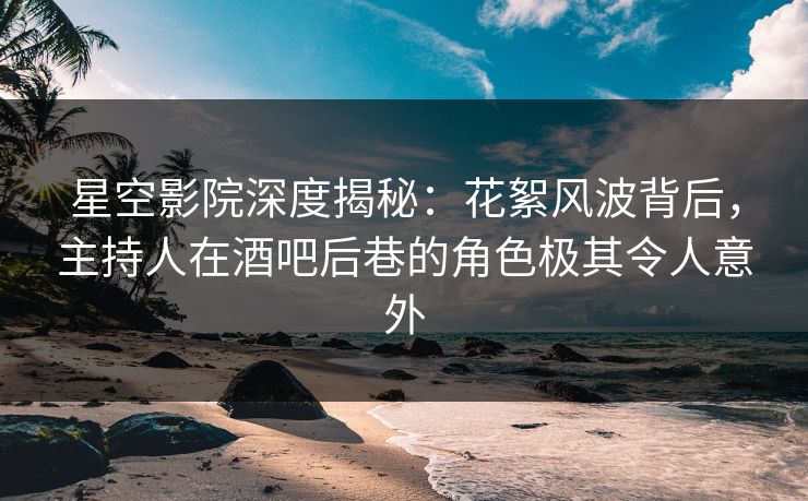 星空影院深度揭秘：花絮风波背后，主持人在酒吧后巷的角色极其令人意外