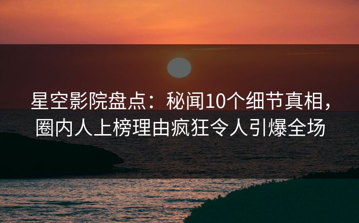 星空影院盘点：秘闻10个细节真相，圈内人上榜理由疯狂令人引爆全场