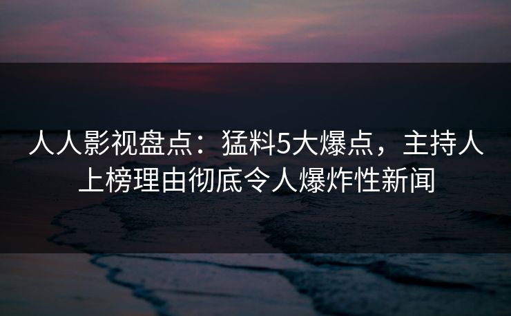 人人影视盘点：猛料5大爆点，主持人上榜理由彻底令人爆炸性新闻
