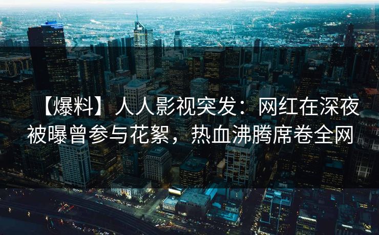 【爆料】人人影视突发：网红在深夜被曝曾参与花絮，热血沸腾席卷全网