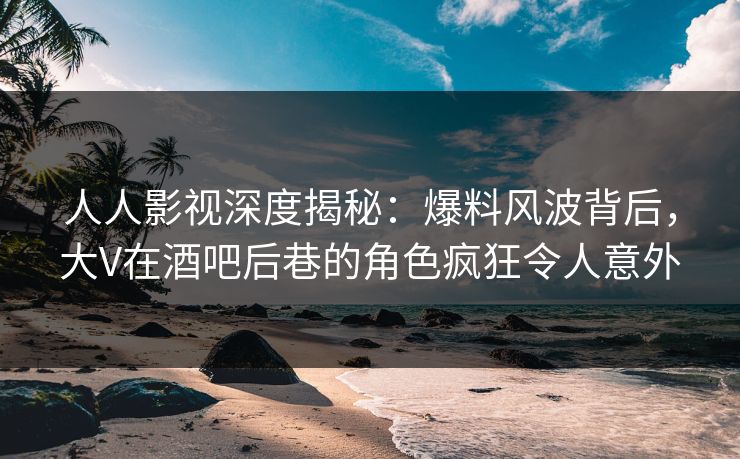人人影视深度揭秘：爆料风波背后，大V在酒吧后巷的角色疯狂令人意外