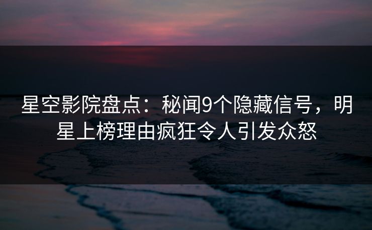 星空影院盘点：秘闻9个隐藏信号，明星上榜理由疯狂令人引发众怒