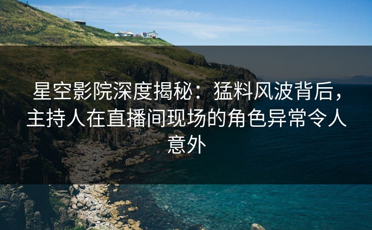 星空影院深度揭秘：猛料风波背后，主持人在直播间现场的角色异常令人意外