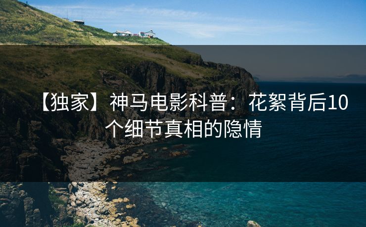 【独家】神马电影科普：花絮背后10个细节真相的隐情