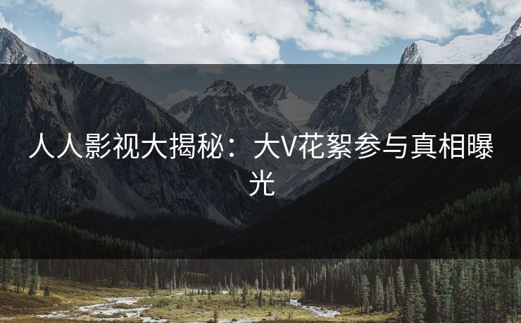 人人影视大揭秘:大V花絮参与真相曝光