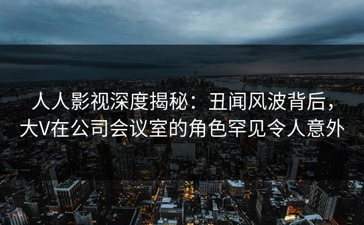 人人影视深度揭秘:丑闻风波背后,大V在公司会议室的角色罕见令人意外