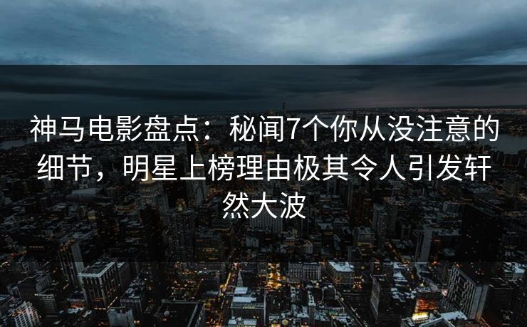 神马电影盘点:秘闻7个你从没注意的细节,明星上榜理由极其令人引发轩然大波