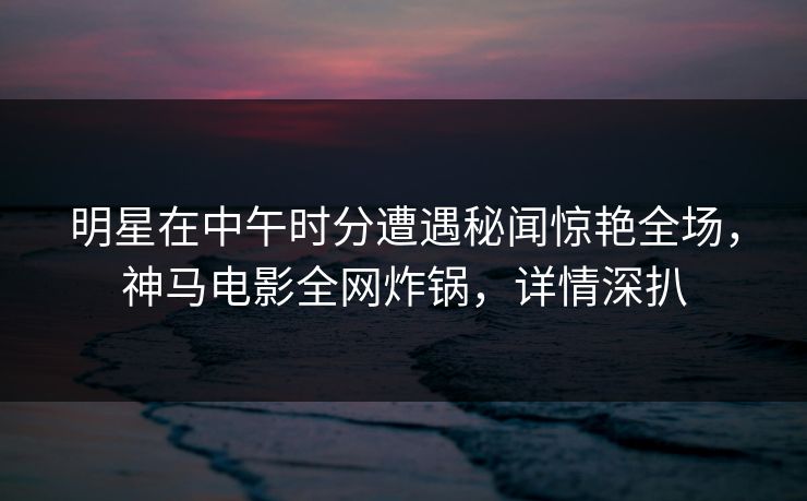 明星在中午时分遭遇秘闻惊艳全场,神马电影全网炸锅,详情深扒