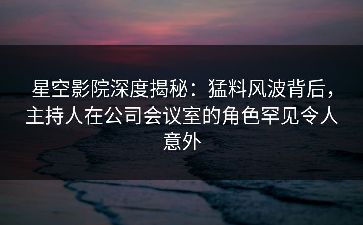 星空影院深度揭秘:猛料风波背后,主持人在公司会议室的角色罕见令人意外
