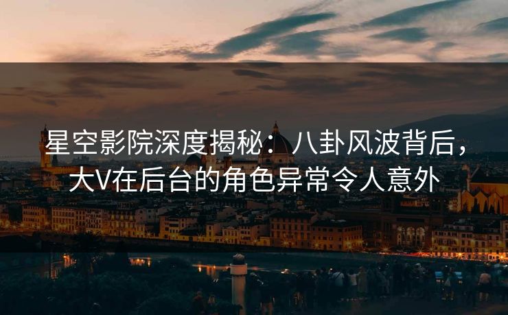 星空影院深度揭秘:八卦风波背后,大V在后台的角色异常令人意外