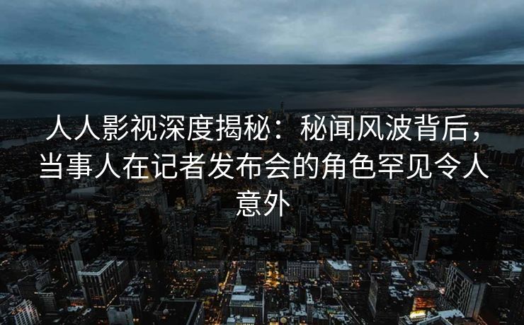 人人影视深度揭秘:秘闻风波背后,当事人在记者发布会的角色罕见令人意外