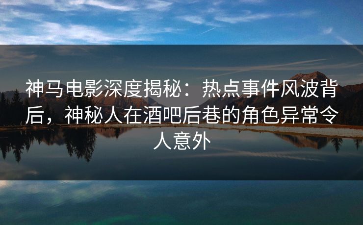 神马电影深度揭秘:热点事件风波背后,神秘人在酒吧后巷的角色异常令人意外