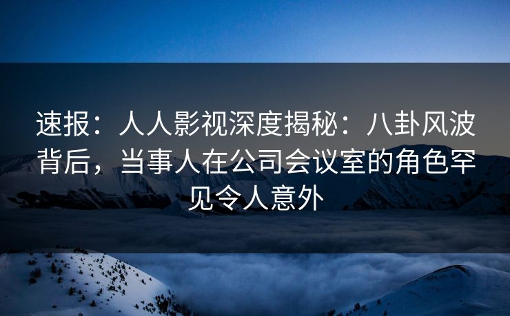 速报：人人影视深度揭秘：八卦风波背后，当事人在公司会议室的角色罕见令人意外