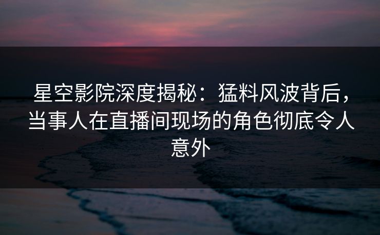星空影院深度揭秘：猛料风波背后，当事人在直播间现场的角色彻底令人意外