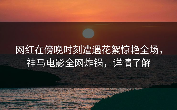 网红在傍晚时刻遭遇花絮惊艳全场，神马电影全网炸锅，详情了解