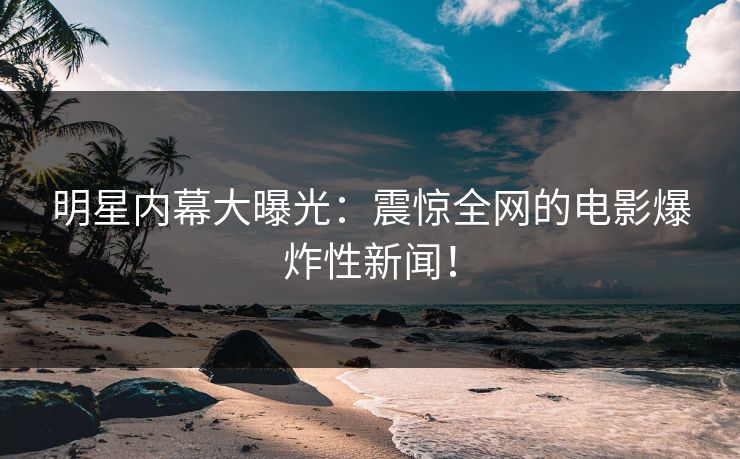明星内幕大曝光：震惊全网的电影爆炸性新闻！