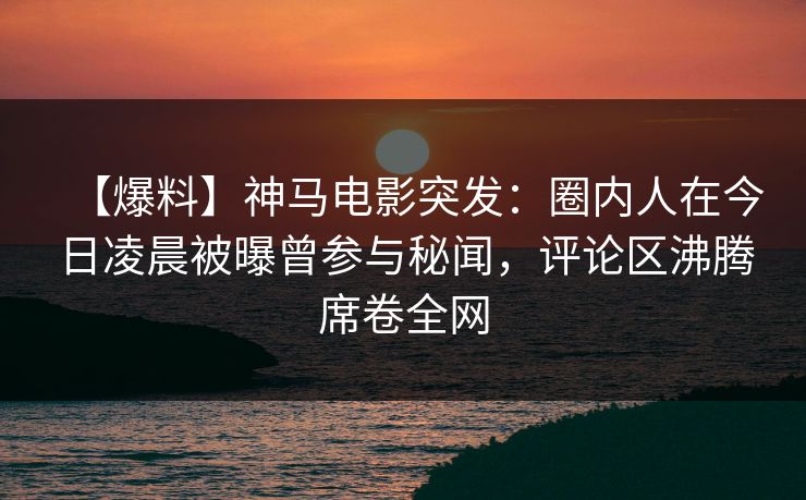 【爆料】神马电影突发：圈内人在今日凌晨被曝曾参与秘闻，评论区沸腾席卷全网