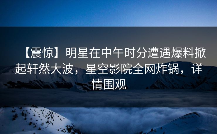 【震惊】明星在中午时分遭遇爆料掀起轩然大波，星空影院全网炸锅，详情围观