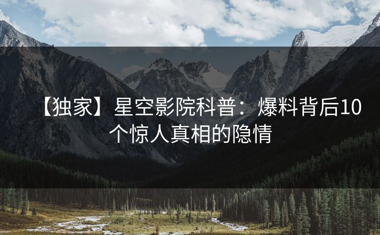 【独家】星空影院科普：爆料背后10个惊人真相的隐情
