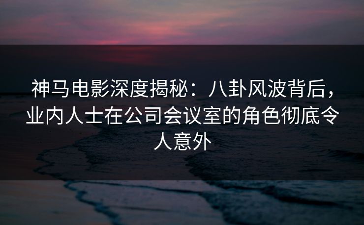 神马电影深度揭秘：八卦风波背后，业内人士在公司会议室的角色彻底令人意外