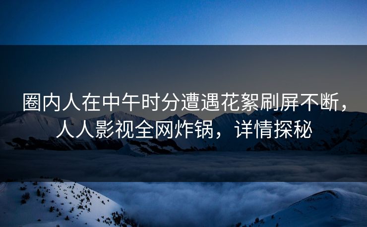 圈内人在中午时分遭遇花絮刷屏不断，人人影视全网炸锅，详情探秘