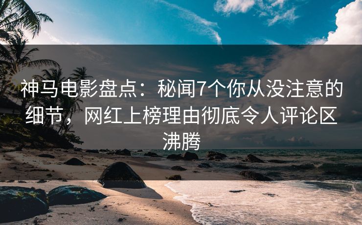 神马电影盘点：秘闻7个你从没注意的细节，网红上榜理由彻底令人评论区沸腾