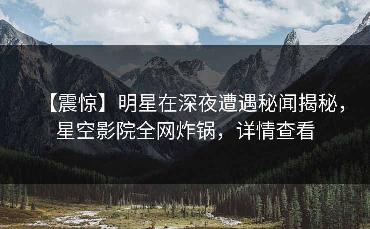 【震惊】明星在深夜遭遇秘闻揭秘，星空影院全网炸锅，详情查看