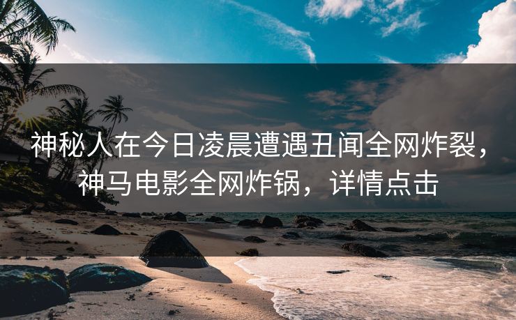 神秘人在今日凌晨遭遇丑闻全网炸裂，神马电影全网炸锅，详情点击