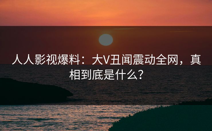 人人影视爆料：大V丑闻震动全网，真相到底是什么？