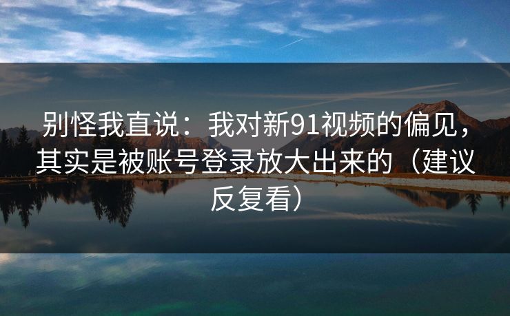 别怪我直说:我对新91视频的偏见,其实是被账号登录放大出来的(建议反复看) 别怪我直说:我对新91视频的偏见,其实是被账号登录放大出来的(建议反复看)