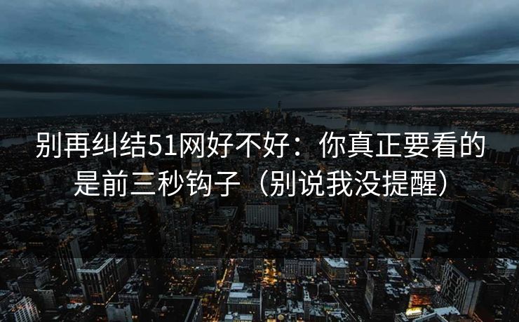 别再纠结51网好不好:你真正要看的是前三秒钩子(别说我没提醒) 别再纠结51网好不好:你真正要看的是前三秒钩子(别说我没提醒)