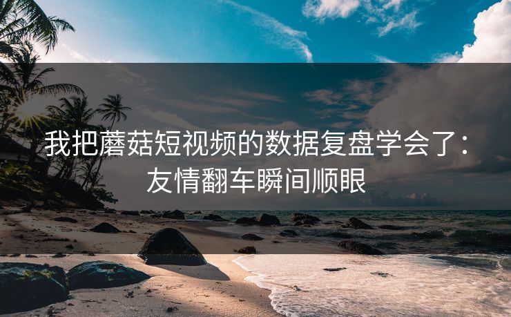 我把蘑菇短视频的数据复盘学会了:友情翻车瞬间顺眼 我把蘑菇短视频的数据复盘学会了:友情翻车瞬间顺眼