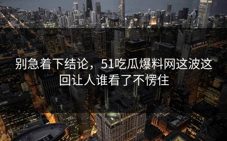 别急着下结论，51吃瓜爆料网这波这回让人谁看了不愣住